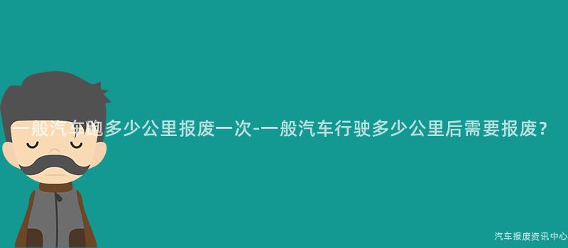 一般汽车跑多少公里报废一次-一般汽车行驶多少公里后需要报废？