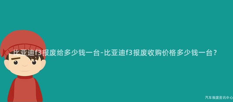 比亚迪f3报废给多少钱一台-比亚迪f3报废收购价格多少钱一台？
