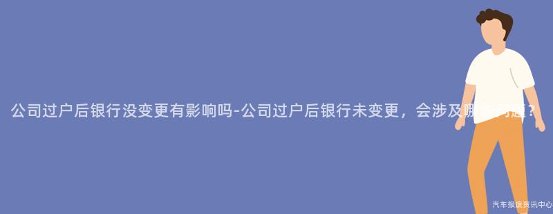公司过户后银行没变更有影响吗-公司过户后银行未变更，会涉及哪些问题？