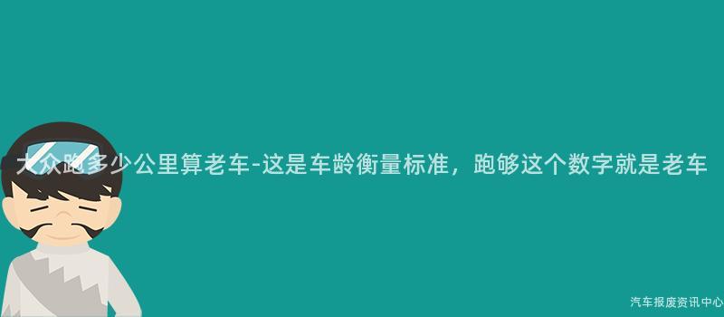 大众跑多少公里算老车-这是车龄衡量标准，跑够这个数字就是老车
