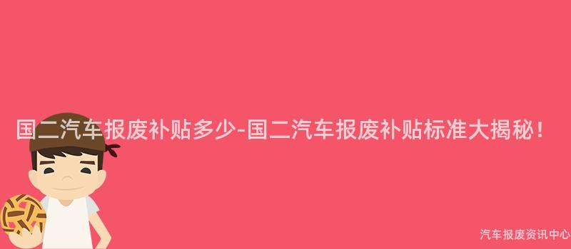 国二汽车报废补贴多少-国二汽车报废补贴标准大揭秘！