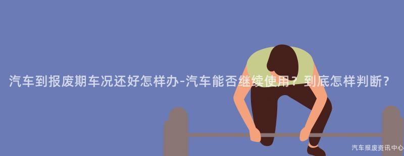 汽车到报废期车况还好怎样办-汽车能否继续使用？到底怎样判断？