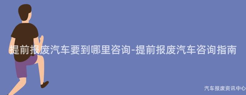 提前报废汽车要到哪里咨询-提前报废汽车咨询指南