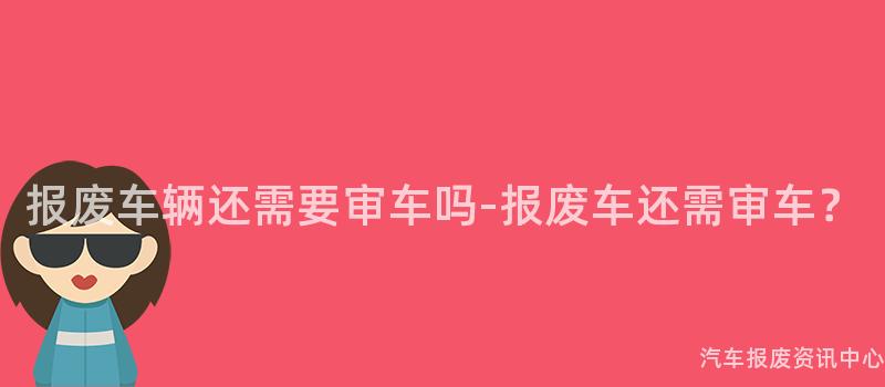 报废车辆还需要审车吗-报废车还需审车？