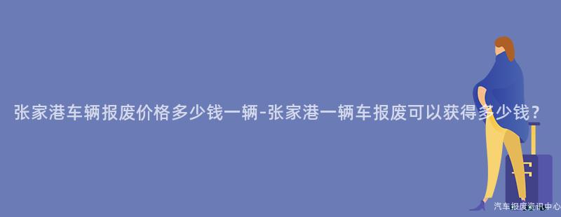 张家港车辆报废价格多少钱一辆-张家港一辆车报废可以获得多少钱？