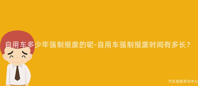自用车多少年强制报废的呢-自用车强制报废时间有多长？