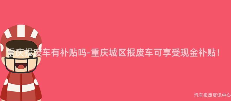 重庆报废车有补贴吗-重庆城区报废车可享受现金补贴！