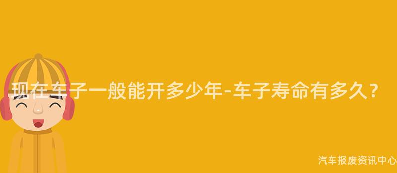 现在车子一般能开多少年-车子寿命有多久？