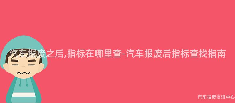 汽车报废之后,指标在哪里查-汽车报废后指标查找指南