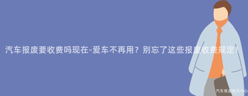 汽车报废要收费吗现在-爱车不再用？别忘了这些报废收费规定！