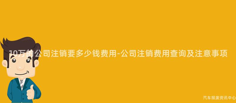 10万的公司注销要多少钱费用-公司注销费用查询及注意事项