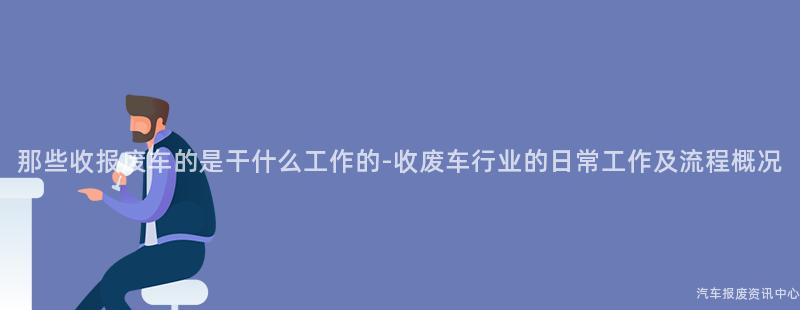 那些收报废车的是干什么工作的-收废车行业的日常工作及流程概况