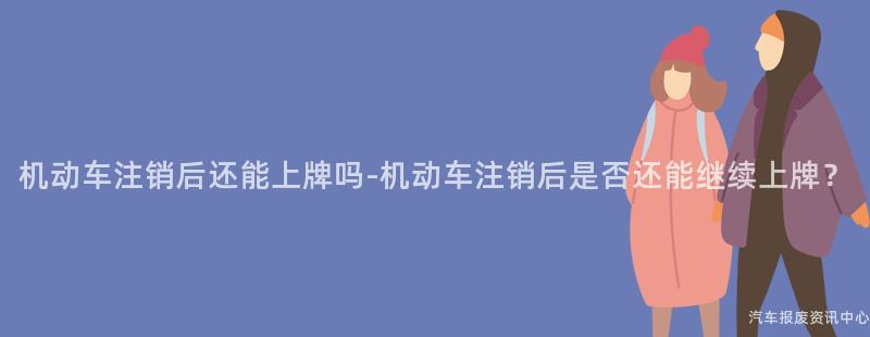 机动车注销后还能上牌吗-机动车注销后是否还能继续上牌？
