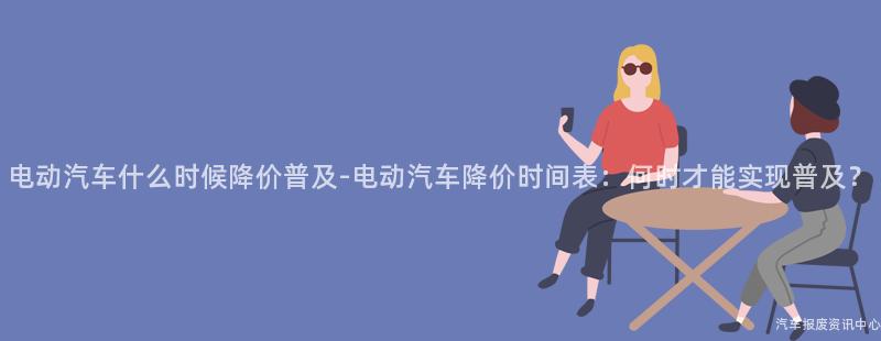 电动汽车什么时候降价普及-电动汽车降价时间表：何时才能实现普及？
