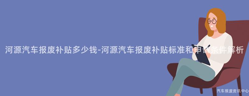 河源汽车报废补贴多少钱-河源汽车报废补贴标准和申请条件解析