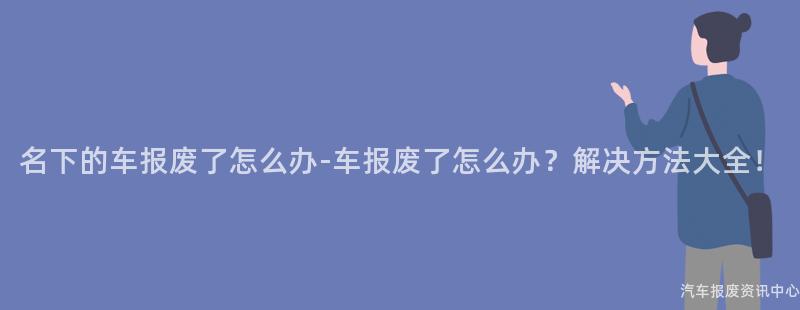 名下的车报废了怎么办-车报废了怎么办？解决方法大全！