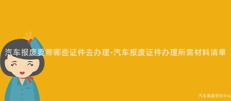 汽车报废要带哪些证件去办理-汽车报废证件办理所需材料清单
