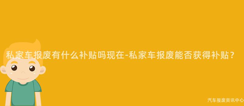 私家车报废有什么补贴吗现在-私家车报废能否获得补贴？