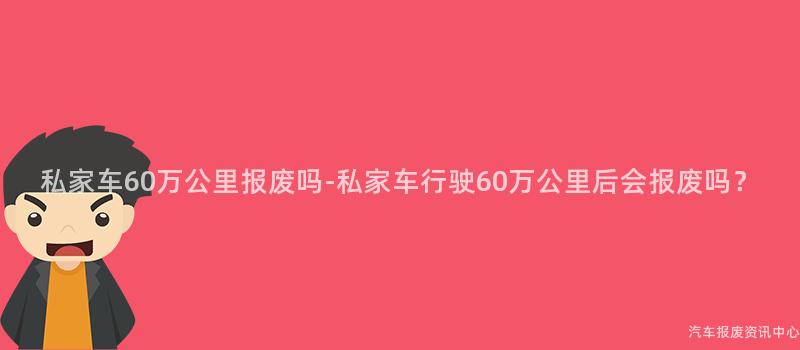 私家车60万公里报废吗-私家车行驶60万公里后会报废吗？