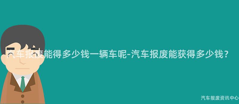 汽车报废能得多少钱一辆车呢-汽车报废能获得多少钱？