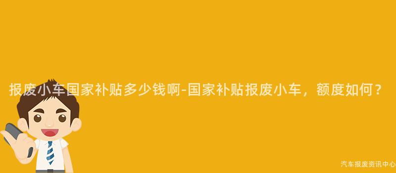 报废小车国家补贴多少钱啊-国家补贴报废小车，额度如何？