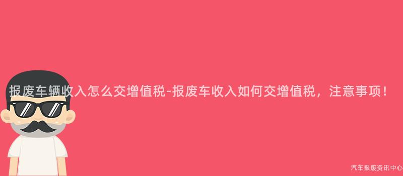 报废车辆收入怎么交增值税-报废车收入如何交增值税，注意事项！