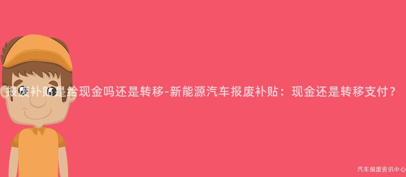 报废补贴是给现金吗还是转移-新能源汽车报废补贴：现金还是转移支付？