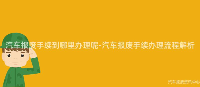 汽车报废手续到哪里办理呢-汽车报废手续办理流程解析