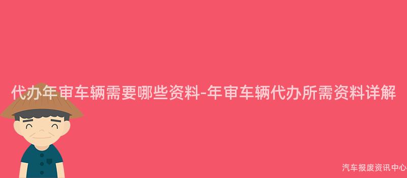 代办年审车辆需要哪些资料-年审车辆代办所需资料详解