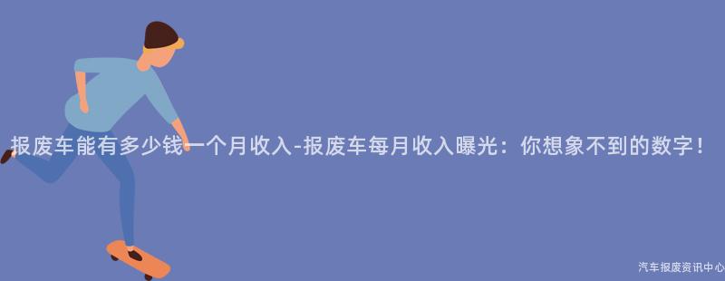 报废车能有多少钱一个月收入-报废车每月收入曝光：你想象不到的数字！