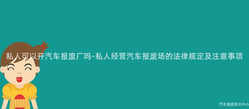 私人可以开汽车报废厂吗-私人经营汽车报废场的法律规定及注意事项