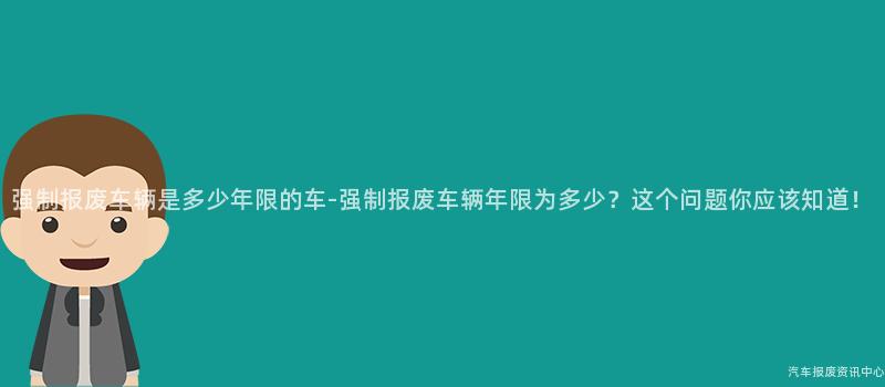 强制报废车辆是多少年限的车-强制报废车辆年限为多少？这个问题你应该知道！