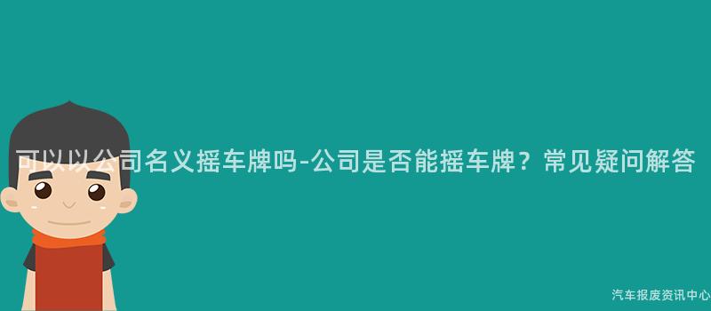 可以以公司名义摇车牌吗-公司是否能摇车牌？常见疑问解答