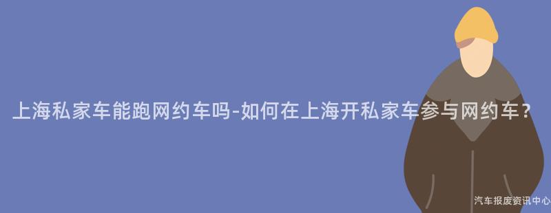 上海私家车能跑网约车吗-如何在上海开私家车参与网约车？