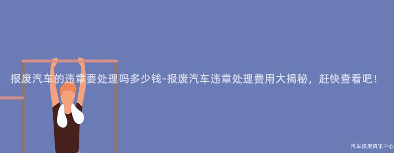 报废汽车的违章要处理吗多少钱-报废汽车违章处理费用大揭秘，赶快查看吧！