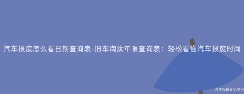 汽车报废怎么看日期查询表-旧车淘汰年限查询表：轻松看懂汽车报废时间
