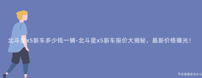 北斗星x5新车多少钱一辆-北斗星x5新车报价大揭秘，最新价格曝光！