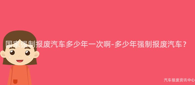 国家强制报废汽车多少年一次啊-多少年强制报废汽车？