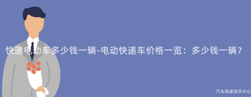 快递电动车多少钱一辆-电动快递车价格一览：多少钱一辆？