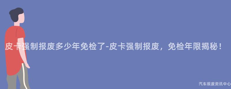 皮卡强制报废多少年免检了-皮卡强制报废，免检年限揭秘！