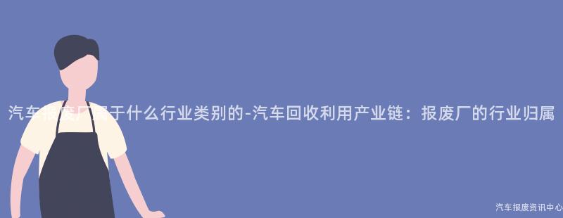 汽车报废厂属于什么行业类别的-汽车回收利用产业链：报废厂的行业归属