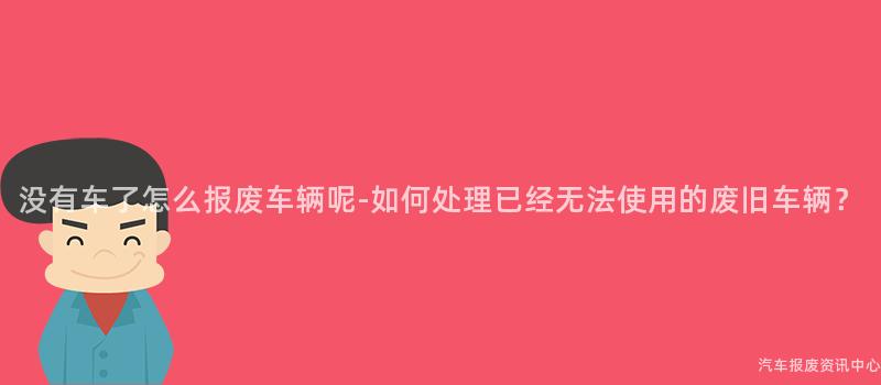 没有车了怎么报废车辆呢-如何处理已经无法使用的废旧车辆？