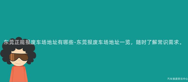 东莞正规报废车场地址有哪些-东莞报废车场地址一览，随时了解常识需求。