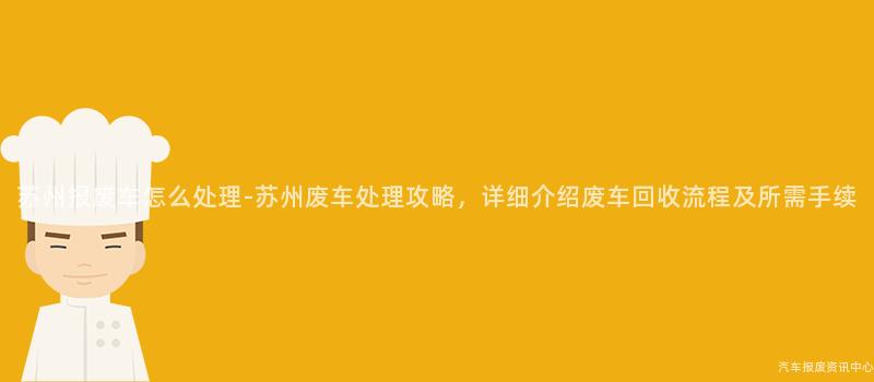苏州报废车怎么处理-苏州废车处理攻略，详细介绍废车回收流程及所需手续