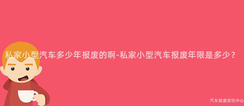 私家小型汽车多少年报废的啊-私家小型汽车报废年限是多少？