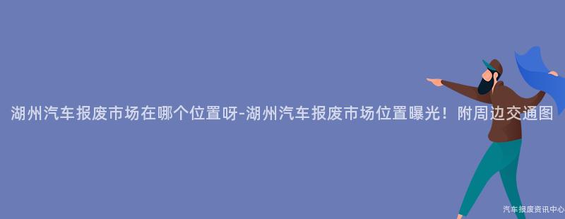 湖州汽车报废市场在哪个位置呀-湖州汽车报废市场位置曝光！附周边交通图