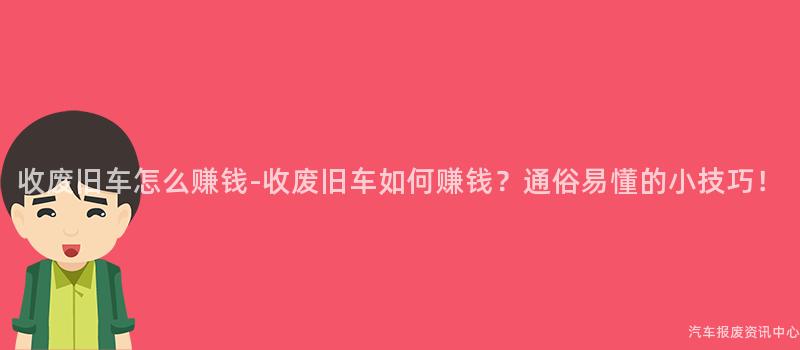 收废旧车怎么赚钱-收废旧车如何赚钱？通俗易懂的小技巧！
