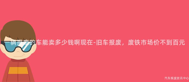 一辆报废的车能卖多少钱啊现在-旧车报废，废铁市场价不到百元