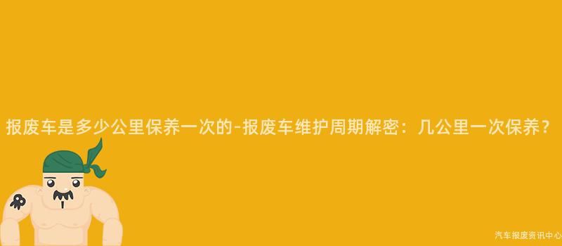 报废车是多少公里保养一次的-报废车维护周期解密：几公里一次保养？