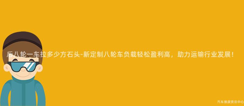 后八轮一车拉多少方石头-新定制八轮车负载轻松盈利高，助力运输行业发展！